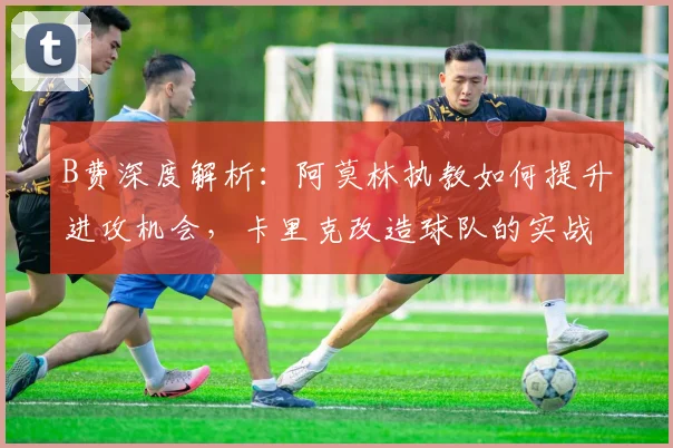 B费深度解析：阿莫林执教如何提升进攻机会，卡里克改造球队的实战策略