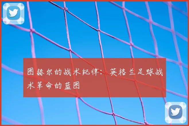 图赫尔的战术纪律：英格兰足球战术革命的蓝图