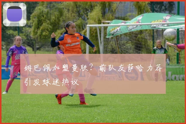 姆巴佩加盟曼联？前队友萨哈力荐引发球迷热议