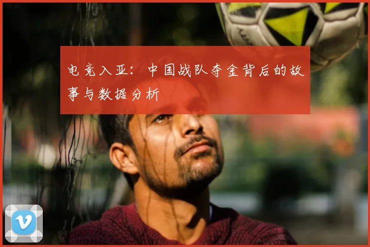 电竞入亚：中国战队夺金背后的故事与数据分析