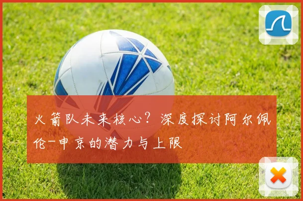 火箭队未来核心？深度探讨阿尔佩伦-申京的潜力与上限