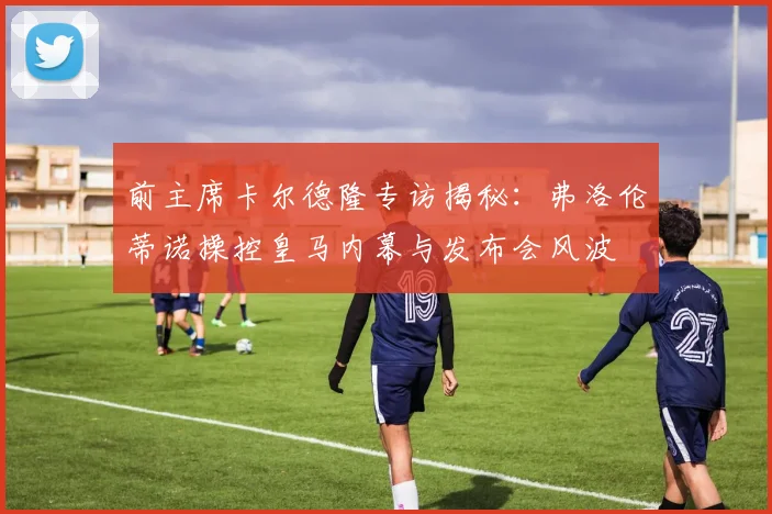前主席卡尔德隆专访揭秘：弗洛伦蒂诺操控皇马内幕与发布会风波