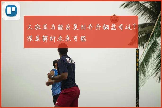 文班亚马能否复刻乔丹翻盘奇迹？深度解析未来可能