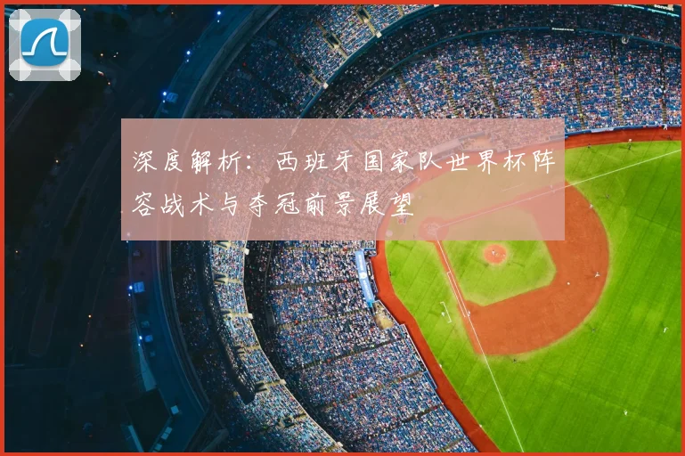深度解析：西班牙国家队世界杯阵容战术与夺冠前景展望