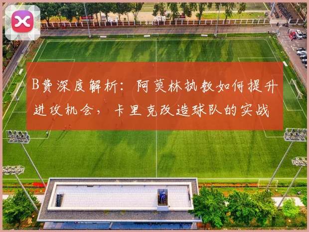 B费深度解析：阿莫林执教如何提升进攻机会，卡里克改造球队的实战策略
