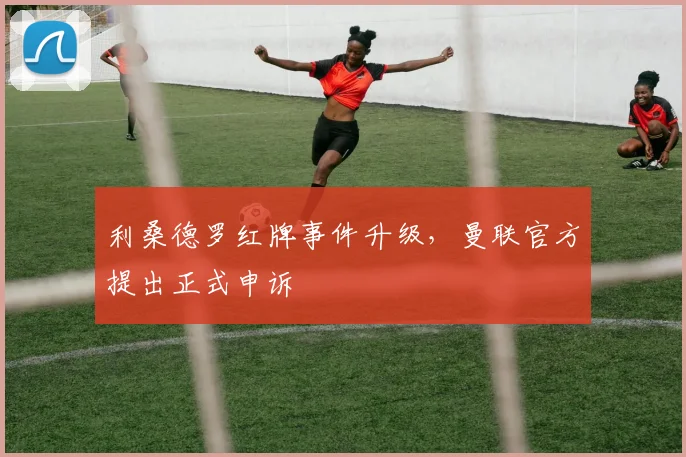 利桑德罗红牌事件升级，曼联官方提出正式申诉