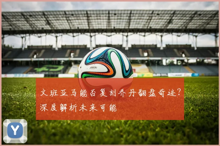 文班亚马能否复刻乔丹翻盘奇迹？深度解析未来可能
